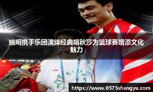 姚明携手乐团演绎经典喀秋莎为篮球赛增添文化魅力