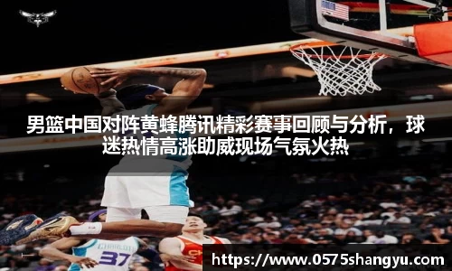 男篮中国对阵黄蜂腾讯精彩赛事回顾与分析，球迷热情高涨助威现场气氛火热